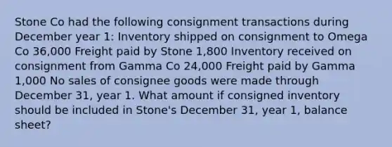 Stone Co had the following consignment transactions during December year 1: Inventory shipped on consignment to Omega Co 36,000 Freight paid by Stone 1,800 Inventory received on consignment from Gamma Co 24,000 Freight paid by Gamma 1,000 No sales of consignee goods were made through December 31, year 1. What amount if consigned inventory should be included in Stone's December 31, year 1, balance sheet?