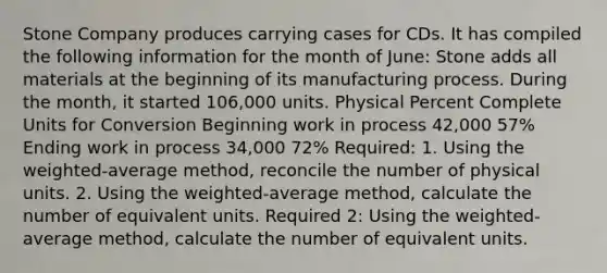 Stone Company produces carrying cases for CDs. It has compiled the following information for the month of June: Stone adds all materials at the beginning of its manufacturing process. During the month, it started 106,000 units. Physical Percent Complete Units for Conversion Beginning work in process 42,000 57% Ending work in process 34,000 72% Required: 1. Using the weighted-average method, reconcile the number of physical units. 2. Using the weighted-average method, calculate the number of equivalent units. Required 2: Using the weighted-average method, calculate the number of equivalent units.