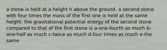 a stone is held at a height h above the ground. a second stone with four times the mass of the first one is held at the same height. the gravitational potential energy of the second stone compared to that of the first stone is a-one-fourth as much b-one-half as much c-twice as much d-four times as much e-the same