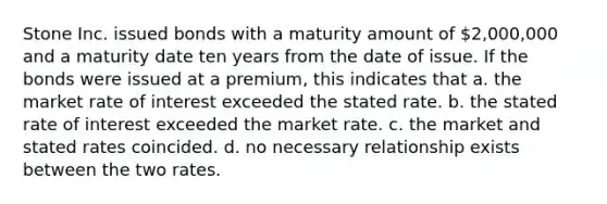 Stone Inc. issued bonds with a maturity amount of 2,000,000 and a maturity date ten years from the date of issue. If the bonds were issued at a premium, this indicates that a. the market rate of interest exceeded the stated rate. b. the stated rate of interest exceeded the market rate. c. the market and stated rates coincided. d. no necessary relationship exists between the two rates.