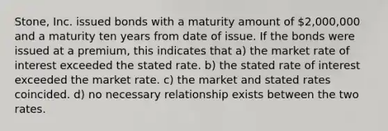 Stone, Inc. issued bonds with a maturity amount of 2,000,000 and a maturity ten years from date of issue. If the bonds were issued at a premium, this indicates that a) the market rate of interest exceeded the stated rate. b) the stated rate of interest exceeded the market rate. c) the market and stated rates coincided. d) no necessary relationship exists between the two rates.