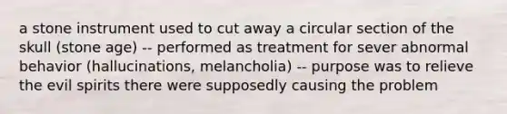 a stone instrument used to cut away a circular section of the skull (stone age) -- performed as treatment for sever abnormal behavior (hallucinations, melancholia) -- purpose was to relieve the evil spirits there were supposedly causing the problem