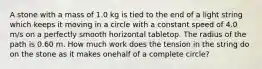 A stone with a mass of 1.0 kg is tied to the end of a light string which keeps it moving in a circle with a constant speed of 4.0 m/s on a perfectly smooth horizontal tabletop. The radius of the path is 0.60 m. How much work does the tension in the string do on the stone as it makes onehalf of a complete circle?