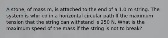 A stone, of mass m, is attached to the end of a 1.0-m string. The system is whirled in a horizontal circular path If the maximum tension that the string can withstand is 250 N. What is the maximum speed of the mass if the string is not to break?