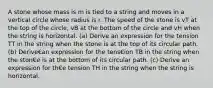 A stone whose mass is m is tied to a string and moves in a vertical circle whose radius is r. The speed of the stone is vT at the top of the circle, vB at the bottom of the circle and vH when the string is horizontal. (a) Derive an expression for the tension TT in the string when the stone is at the top of its circular path. (b) Derive€an expression for the tens€ion TB in the string when the ston€e is at the bottom of its circular path. (c) Derive an expression for th€e tension TH in the string when the string is horizontal.