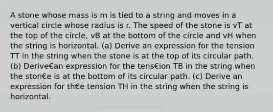 A stone whose mass is m is tied to a string and moves in a vertical circle whose radius is r. The speed of the stone is vT at the top of the circle, vB at the bottom of the circle and vH when the string is horizontal. (a) Derive an expression for the tension TT in the string when the stone is at the top of its circular path. (b) Derive€an expression for the tens€ion TB in the string when the ston€e is at the bottom of its circular path. (c) Derive an expression for th€e tension TH in the string when the string is horizontal.