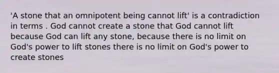 'A stone that an omnipotent being cannot lift' is a contradiction in terms . God cannot create a stone that God cannot lift because God can lift any stone, because there is no limit on God's power to lift stones there is no limit on God's power to create stones