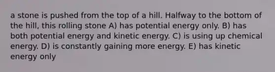 a stone is pushed from the top of a hill. Halfway to the bottom of the hill, this rolling stone A) has potential energy only. B) has both potential energy and kinetic energy. C) is using up chemical energy. D) is constantly gaining more energy. E) has kinetic energy only