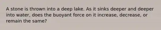 A stone is thrown into a deep lake. As it sinks deeper and deeper into water, does the buoyant force on it increase, decrease, or remain the same?