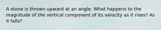 A stone is thrown upward at an angle. What happens to the magnitude of the vertical component of its velocity as it rises? As it falls?