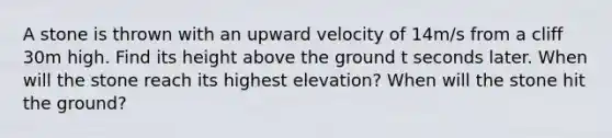 A stone is thrown with an upward velocity of 14m/s from a cliff 30m high. Find its height above the ground t seconds later. When will the stone reach its highest elevation? When will the stone hit the ground?