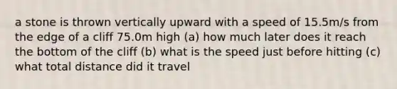 a stone is thrown vertically upward with a speed of 15.5m/s from the edge of a cliff 75.0m high (a) how much later does it reach the bottom of the cliff (b) what is the speed just before hitting (c) what total distance did it travel