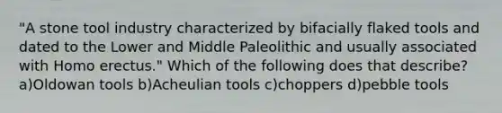 "A stone tool industry characterized by bifacially flaked tools and dated to the Lower and Middle Paleolithic and usually associated with Homo erectus." Which of the following does that describe? a)Oldowan tools b)Acheulian tools c)choppers d)pebble tools