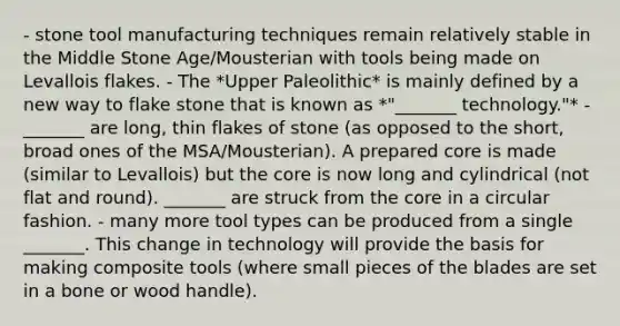 - stone tool manufacturing techniques remain relatively stable in the Middle Stone Age/Mousterian with tools being made on Levallois flakes. - The *Upper Paleolithic* is mainly defined by a new way to flake stone that is known as *"_______ technology."* - _______ are long, thin flakes of stone (as opposed to the short, broad ones of the MSA/Mousterian). A prepared core is made (similar to Levallois) but the core is now long and cylindrical (not flat and round). _______ are struck from the core in a circular fashion. - many more tool types can be produced from a single _______. This change in technology will provide the basis for making composite tools (where small pieces of the blades are set in a bone or wood handle).