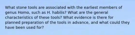 What stone tools are associated with the earliest members of genus Homo, such as H. habilis? What are the general characteristics of these tools? What evidence is there for planned preparation of the tools in advance, and what could they have been used for?