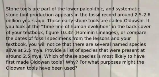 Stone tools are part of the lower paleolithic, and systematic stone tool production appears in the fossil record around 2.5-2.6 million years ago. These early stone tools are called Oldowan. If you look at the "Time line of human evolution" in the back cover of your textbook, figure 10.32 (Hominin Lineages), or compare the dates of fossil specimens from the lessons and your textbook, you will notice that there are several named species alive at 2.5 mya. Provide a list of species that were present at around 2.5 mya. Which of these species is most likely to have first made Oldowan tools? Why? For what purposes might the Oldowan tools have been used?