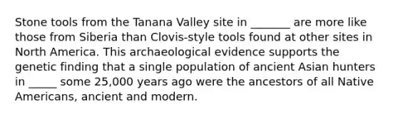 Stone tools from the Tanana Valley site in _______ are more like those from Siberia than Clovis-style tools found at other sites in North America. This archaeological evidence supports the genetic finding that a single population of ancient Asian hunters in _____ some 25,000 years ago were the ancestors of all Native Americans, ancient and modern.