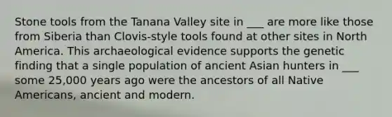 Stone tools from the Tanana Valley site in ___ are more like those from Siberia than Clovis-style tools found at other sites in North America. This archaeological evidence supports the genetic finding that a single population of ancient Asian hunters in ___ some 25,000 years ago were the ancestors of all Native Americans, ancient and modern.