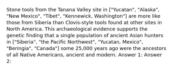 Stone tools from the Tanana Valley site in ["Yucatan", "Alaska", "New Mexico", "Tibet", "Kennewick, Washington"] are more like those from Siberia than Clovis-style tools found at other sites in North America. This archaeological evidence supports the genetic finding that a single population of ancient Asian hunters in ["Siberia", "the Pacific Northwest", "Yucatan, Mexico", "Beringia", "Canada"] some 25,000 years ago were the ancestors of all Native Americans, ancient and modern. Answer 1: Answer 2: