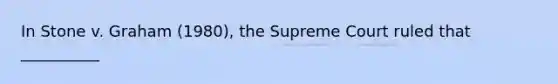 In Stone v. Graham (1980), the Supreme Court ruled that __________