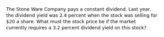 The Stone Ware Company pays a constant dividend. Last year, the dividend yield was 2.4 percent when the stock was selling for 20 a share. What must the stock price be if the market currently requires a 3.2 percent dividend yield on this stock?