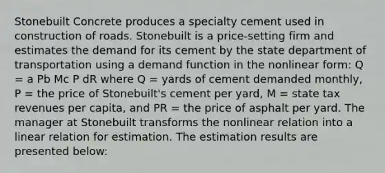 Stonebuilt Concrete produces a specialty cement used in construction of roads. Stonebuilt is a price-setting firm and estimates the demand for its cement by the state department of transportation using a demand function in the nonlinear form: Q = a Pb Mc P dR where Q = yards of cement demanded monthly, P = the price of Stonebuilt's cement per yard, M = state tax revenues per capita, and PR = the price of asphalt per yard. The manager at Stonebuilt transforms the nonlinear relation into a linear relation for estimation. The estimation results are presented below: