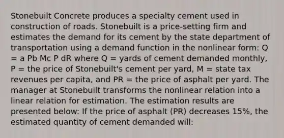 Stonebuilt Concrete produces a specialty cement used in construction of roads. Stonebuilt is a price-setting firm and estimates the demand for its cement by the state department of transportation using a demand function in the nonlinear form: Q = a Pb Mc P dR where Q = yards of cement demanded monthly, P = the price of Stonebuilt's cement per yard, M = state tax revenues per capita, and PR = the price of asphalt per yard. The manager at Stonebuilt transforms the nonlinear relation into a linear relation for estimation. The estimation results are presented below: If the price of asphalt (PR) decreases 15%, the estimated quantity of cement demanded will: