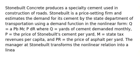 Stonebuilt Concrete produces a specialty cement used in construction of roads. Stonebuilt is a price-setting firm and estimates the demand for its cement by the state department of transportation using a demand function in the nonlinear form: Q = a Pb Mc P dR where Q = yards of cement demanded monthly, P = the price of Stonebuilt's cement per yard, M = state tax revenues per capita, and PR = the price of asphalt per yard. The manager at Stonebuilt transforms the nonlinear relation into a linea