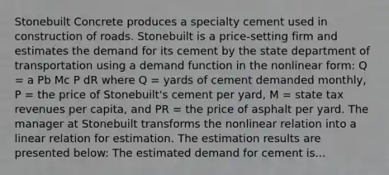 Stonebuilt Concrete produces a specialty cement used in construction of roads. Stonebuilt is a price-setting firm and estimates the demand for its cement by the state department of transportation using a demand function in the nonlinear form: Q = a Pb Mc P dR where Q = yards of cement demanded monthly, P = the price of Stonebuilt's cement per yard, M = state tax revenues per capita, and PR = the price of asphalt per yard. The manager at Stonebuilt transforms the nonlinear relation into a linear relation for estimation. The estimation results are presented below: The estimated demand for cement is...