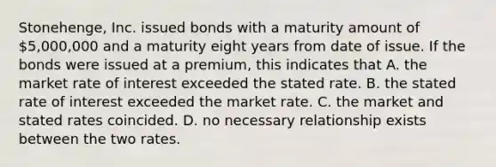 Stonehenge, Inc. issued bonds with a maturity amount of 5,000,000 and a maturity eight years from date of issue. If the bonds were issued at a premium, this indicates that A. the market rate of interest exceeded the stated rate. B. the stated rate of interest exceeded the market rate. C. the market and stated rates coincided. D. no necessary relationship exists between the two rates.