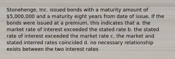 Stonehenge, Inc. issued bonds with a maturity amount of 5,000,000 and a maturity eight years from date of issue. If the bonds were issued at a premium, this indicates that a. the market rate of interest exceeded the stated rate b. the stated rate of interest exceeded the market rate c. the market and stated interred rates coincided d. no necessary relationship exists between the two interest rates