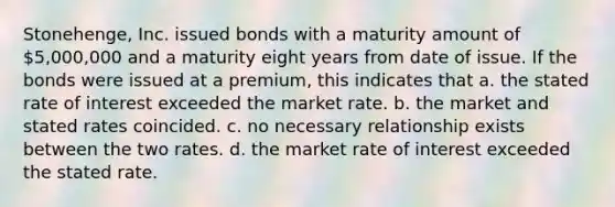 Stonehenge, Inc. issued bonds with a maturity amount of 5,000,000 and a maturity eight years from date of issue. If the bonds were issued at a premium, this indicates that a. the stated rate of interest exceeded the market rate. b. the market and stated rates coincided. c. no necessary relationship exists between the two rates. d. the market rate of interest exceeded the stated rate.