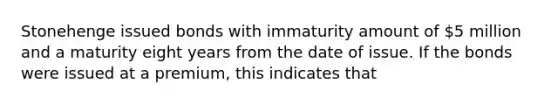 Stonehenge issued bonds with immaturity amount of 5 million and a maturity eight years from the date of issue. If the bonds were issued at a premium, this indicates that