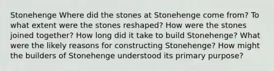 Stonehenge Where did the stones at Stonehenge come from? To what extent were the stones reshaped? How were the stones joined together? How long did it take to build Stonehenge? What were the likely reasons for constructing Stonehenge? How might the builders of Stonehenge understood its primary purpose?