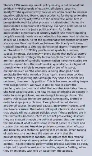 Stone's 1997 main argument: policymaking is not rational but political. ***Policy goals of equality, efficiency, security, liberty*** She questions why policies are often called to increase equality, efficiency, liberty, and security. As for the questionable dimensions of equality: Who are the recipients? What item is being distributed? By what process is it distributed? As for the questionable dimensions of efficiency: everyone promises to be most efficient so it is just a political claim. As for the questionable dimensions of security (which she means meeting people's needs): needs are not objective because need is relative as well as absolute. As for the questionable dimensions of liberty: she exposes the complications between the liberty and harm tradeoff. Underlies a differing definition of liberty: "freedom from" vs. "freedom to." ***Policy problems of symbols, numbers, causes, interests, decisions*** Stone claims that political actors define problems strategically to win people to their side. There are four aspects of symbolic representation narrative stories are used to explain how the world works, synecdoche is a figure of speech when a whole is represented by one of its parts, metaphors such as "the economy is being strangled," and ambiguity like Make America Great Again. Stone then tackles numbers, by asserting that although they sound scientific and unbiased, they are truly political. This is because counting begins with categorization: we have to decide how to count the problem, who to count, and what that number inevitably means. She talks about causes, and how instead of bringing up causes in order to solve problems, we are doing it to assign blame. She claims that causal stories are actually strategically crafted in order to shape policy choices. Examples of causal stories: accidental causes, intentional causes, inadvertent causes, and mechanical causes. Then when talking of interests, she claims that people will not support policies even if these policies are in their interests, because interests are not pre-existing. Instead, they are created through the political process. But then arises the question of what makes some interest easier to create and sustain than others: free rider problem, concentration of costs and benefits, and rhetorical portrayal of interests. When talking of decisions, she counters the common claim that the policymaking process is rational. She argues that this rational model cannot explain many actual decisions in the real world of politics. This not rational policymaking process can thus be easily subjected to political makers committing Agenda Setting, when they intentionally withhold an issue from the agenda.