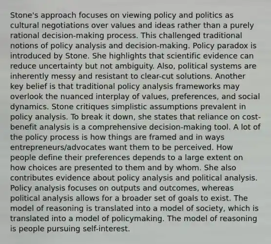 Stone's approach focuses on viewing policy and politics as cultural negotiations over values and ideas rather than a purely rational decision-making process. This challenged traditional notions of policy analysis and decision-making. Policy paradox is introduced by Stone. She highlights that scientific evidence can reduce uncertainty but not ambiguity. Also, political systems are inherently messy and resistant to clear-cut solutions. Another key belief is that traditional policy analysis frameworks may overlook the nuanced interplay of values, preferences, and social dynamics. Stone critiques simplistic assumptions prevalent in policy analysis. To break it down, she states that reliance on cost-benefit analysis is a comprehensive decision-making tool. A lot of the policy process is how things are framed and in ways entrepreneurs/advocates want them to be perceived. How people define their preferences depends to a large extent on how choices are presented to them and by whom. She also contributes evidence about policy analysis and political analysis. Policy analysis focuses on outputs and outcomes, whereas political analysis allows for a broader set of goals to exist. The model of reasoning is translated into a model of society, which is translated into a model of policymaking. The model of reasoning is people pursuing self-interest.