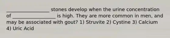 __________________ stones develop when the urine concentration of __________________ is high. They are more common in men, and may be associated with gout? 1) Struvite 2) Cystine 3) Calcium 4) Uric Acid