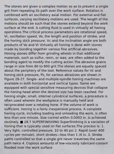 The stones are given a complex motion so as to prevent a single grit from repeating its path over the work surface. Rotation is combined with an oscillatory axial motion. For external and flat surfaces, varying oscillatory motions are used. The length of the motions should be such that the stones extend beyond the work surface at the end. A cutting fluid is used in virtually all honing operations.The critical process parameters are rotational speed, Vr, oscillation speed, Vo, the length and position of stroke, and the honing stick pressure. Vc and the inclination angle are both products of Vo and Vr Virtually all honing is done with stones made by bonding together various fine artificial abrasives. Honing stones differ from grinding wheels in that additional materials, such as sulfur, resin, or wax, are often added to the bonding agent to modify the cutting action.The abrasive grains range in size from 80 to 600 grit.The stones are equally spaced about the periphery of the tool. Reference values for Vc and honing stick pressure, Ps, for various abrasives are shown in Figure 28-27. Single- and multiple-spindle honing machines are available in both horizontal and vertical types. Some are equipped with special sensitive measuring devices that collapse the honing head when the desired size has been reached. For honing single, small, internal cylindrical surfaces, a procedure is often used wherein the workpiece is manually held and reciprocated over a rotating hone. If the volume of work is sufficient, honing is a fairly inexpensive process. A complete honing cycle, including loading and unloading the work, is often less than one minute. Size control within 0.0003 in. is achieved routinely. ■ 28.7 SUPERFINISHING Superfinishing is a variation of honing that is typically used on flat surfaces.The process is: 1. Very light, controlled pressure, 10 to 40 psi 2. Rapid (over 400 cycles per minute), short strokes—less than 1 /4 in. 3. Stroke paths controlled so that a single grit never traverses the same path twice 4. Copious amounts of low-viscosity lubricant-coolant flooded over the work surface