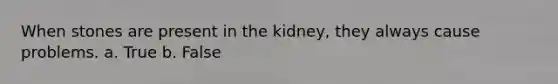 When stones are present in the kidney, they always cause problems. a. True b. False