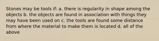 Stones may be tools if: a. there is regularity in shape among the objects b. the objects are found in association with things they may have been used on c. the tools are found some distance from where the material to make them is located d. all of the above