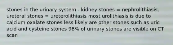 stones in the urinary system - kidney stones = nephrolithiasis, ureteral stones = ureterolithiasis most urolithiasis is due to calcium oxalate stones less likely are other stones such as uric acid and cysteine stones 98% of urinary stones are visible on CT scan