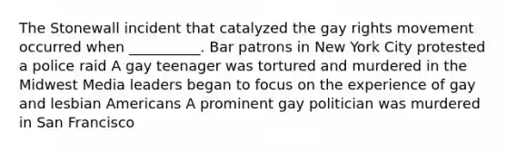 The Stonewall incident that catalyzed the gay rights movement occurred when __________. Bar patrons in New York City protested a police raid A gay teenager was tortured and murdered in the Midwest Media leaders began to focus on the experience of gay and lesbian Americans A prominent gay politician was murdered in San Francisco