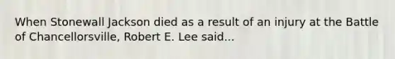 When Stonewall Jackson died as a result of an injury at the Battle of Chancellorsville, Robert E. Lee said...