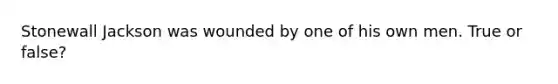 Stonewall Jackson was wounded by one of his own men. True or false?