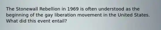 The Stonewall Rebellion in 1969 is often understood as the beginning of the gay liberation movement in the United States. What did this event entail?