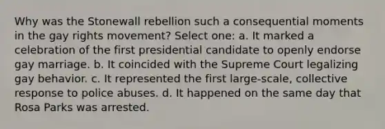 Why was the Stonewall rebellion such a consequential moments in the gay rights movement? Select one: a. It marked a celebration of the first presidential candidate to openly endorse gay marriage. b. It coincided with the Supreme Court legalizing gay behavior. c. It represented the first large-scale, collective response to police abuses. d. It happened on the same day that Rosa Parks was arrested.