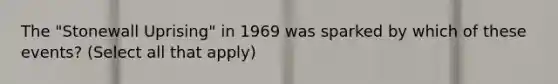 The "Stonewall Uprising" in 1969 was sparked by which of these events? (Select all that apply)