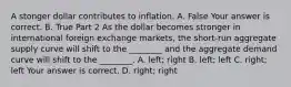 A stonger dollar contributes to inflation. A. False Your answer is correct. B. True Part 2 As the dollar becomes stronger in international foreign exchange​ markets, the​ short-run aggregate supply curve will shift to the​ ________ and the aggregate demand curve will shift to the​ ________. A. ​left; right B. ​left; left C. ​right; left Your answer is correct. D. ​right; right