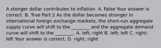 A stonger dollar contributes to inflation. A. False Your answer is correct. B. True Part 2 As the dollar becomes stronger in international foreign exchange​ markets, the​ short-run aggregate supply curve will shift to the​ ________ and the aggregate demand curve will shift to the​ ________. A. ​left; right B. ​left; left C. ​right; left Your answer is correct. D. ​right; right