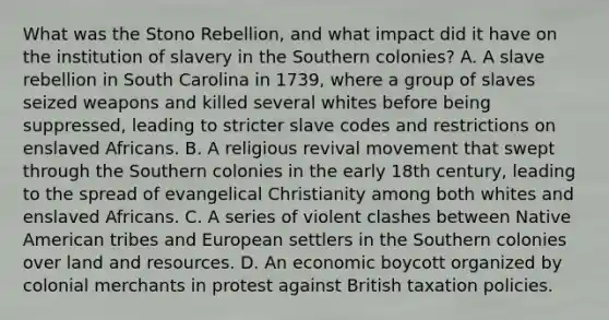 What was the Stono Rebellion, and what impact did it have on the institution of slavery in the Southern colonies? A. A slave rebellion in South Carolina in 1739, where a group of slaves seized weapons and killed several whites before being suppressed, leading to stricter slave codes and restrictions on enslaved Africans. B. A religious revival movement that swept through the Southern colonies in the early 18th century, leading to the spread of evangelical Christianity among both whites and enslaved Africans. C. A series of violent clashes between Native American tribes and European settlers in the Southern colonies over land and resources. D. An economic boycott organized by colonial merchants in protest against British taxation policies.